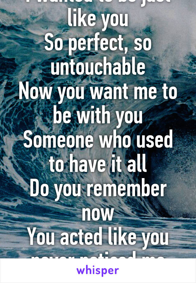 I wanted to be just like you
So perfect, so untouchable
Now you want me to be with you
Someone who used to have it all
Do you remember now
You acted like you never noticed me
