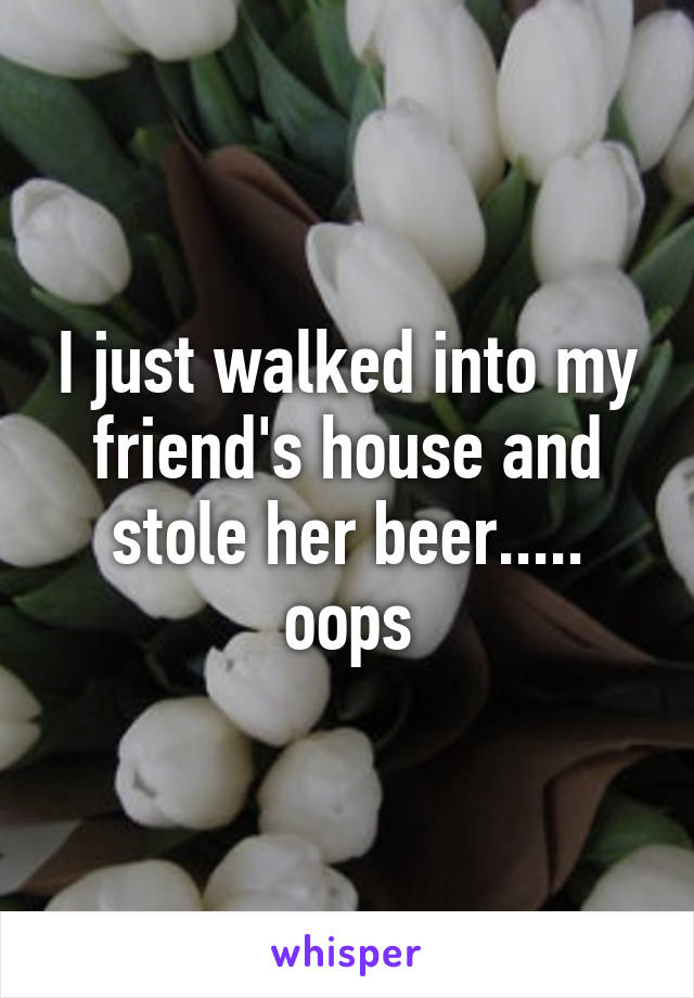 I just walked into my friend's house and stole her beer..... oops