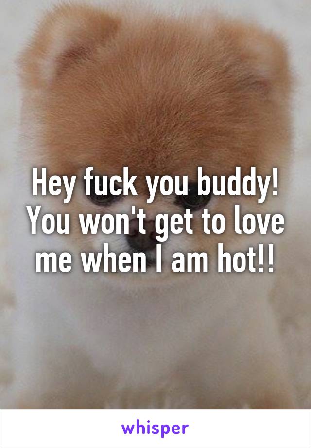 Hey fuck you buddy! You won't get to love me when I am hot!!