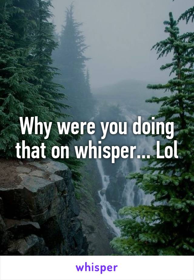 Why were you doing that on whisper... Lol