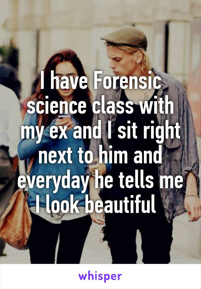 I have Forensic science class with my ex and I sit right next to him and everyday he tells me I look beautiful  