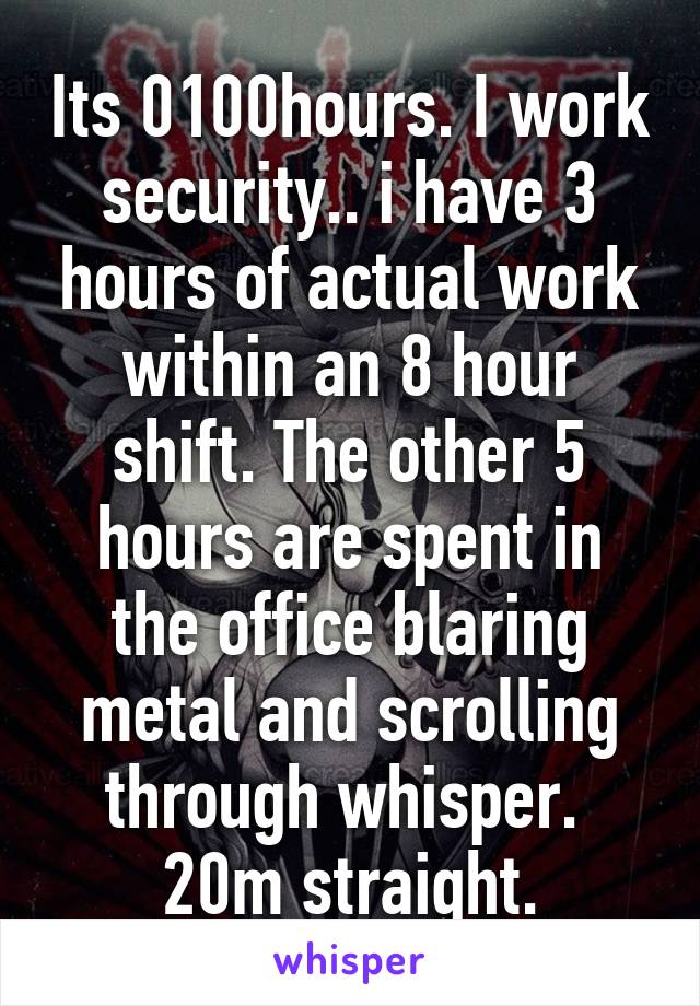 Its 0100hours. I work security.. i have 3 hours of actual work within an 8 hour shift. The other 5 hours are spent in the office blaring metal and scrolling through whisper. 
20m straight.