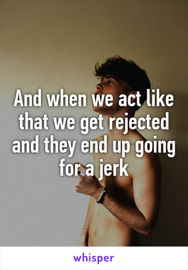 And when we act like that we get rejected and they end up going for a jerk