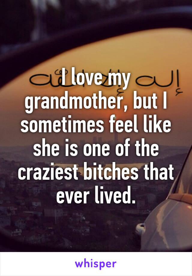 I love my grandmother, but I sometimes feel like she is one of the craziest bitches that ever lived.