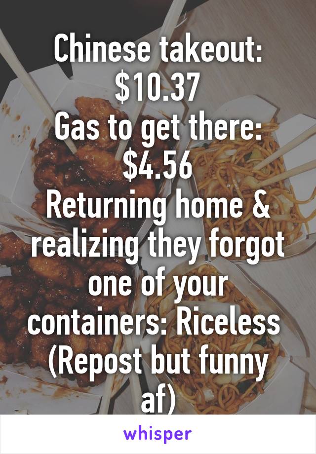 Chinese takeout: $10.37
Gas to get there: $4.56
Returning home & realizing they forgot one of your containers: Riceless 
(Repost but funny af)