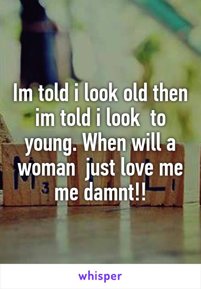 Im told i look old then im told i look  to young. When will a woman  just love me me damnt!!