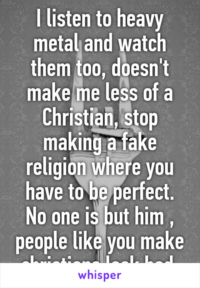 I listen to heavy metal and watch them too, doesn't make me less of a Christian, stop making a fake religion where you have to be perfect. No one is but him , people like you make christians look bad 