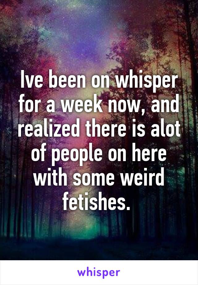 Ive been on whisper for a week now, and realized there is alot of people on here with some weird fetishes. 