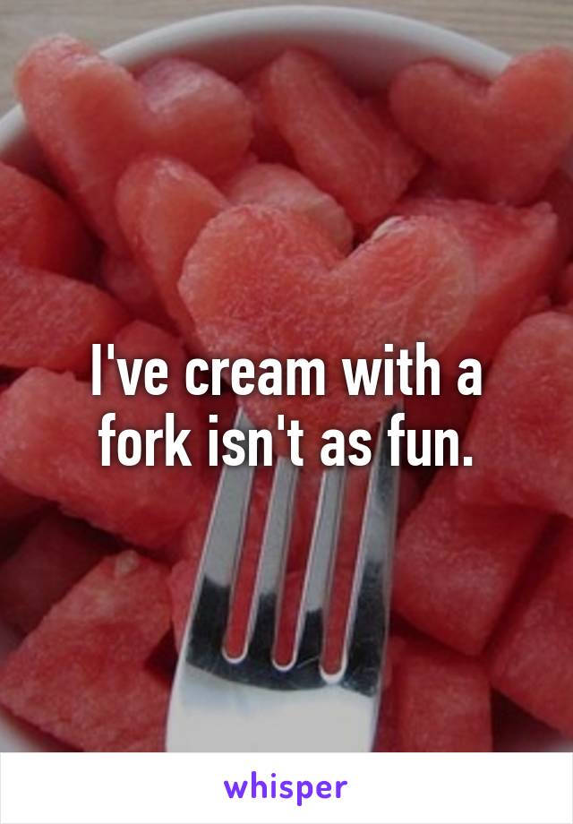 I've cream with a fork isn't as fun.