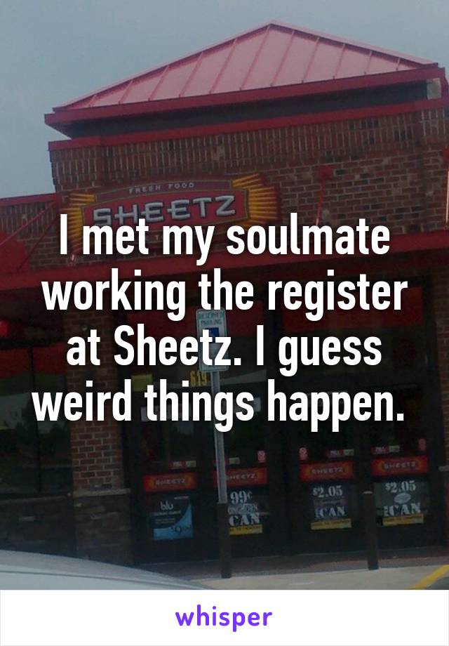 I met my soulmate working the register at Sheetz. I guess weird things happen. 