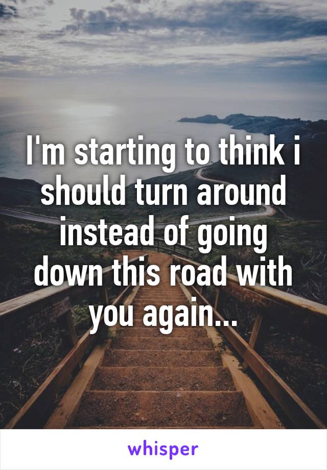 I'm starting to think i should turn around instead of going down this road with you again...