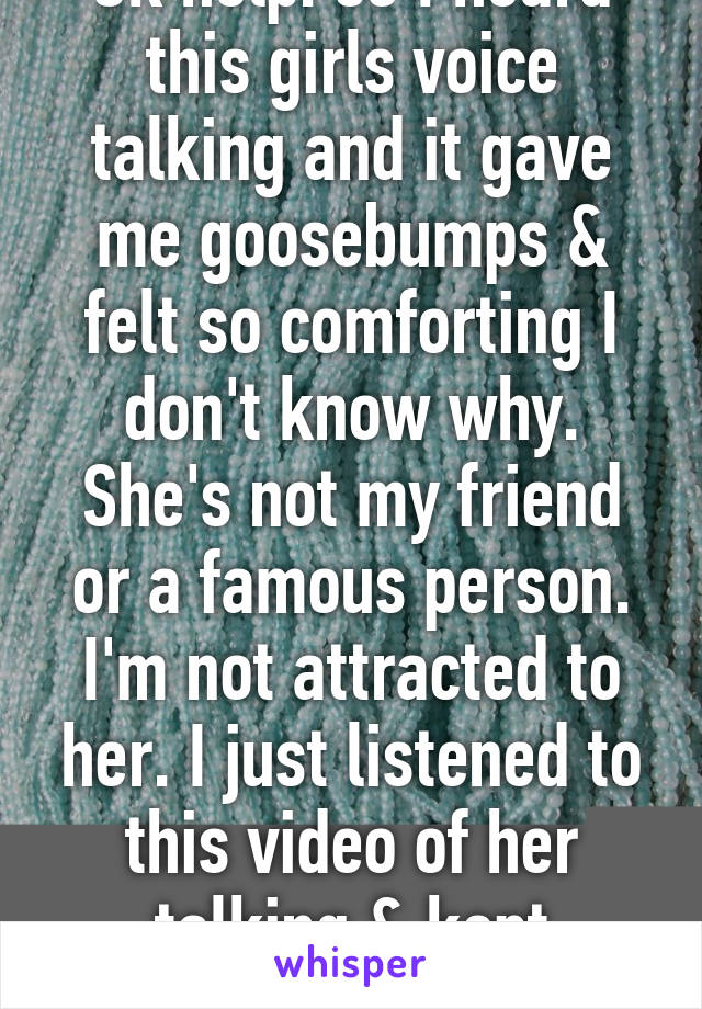 Ok help. so I heard this girls voice talking and it gave me goosebumps & felt so comforting I don't know why. She's not my friend or a famous person. I'm not attracted to her. I just listened to this video of her talking & kept replaying it ?