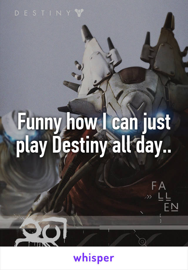 Funny how I can just play Destiny all day..