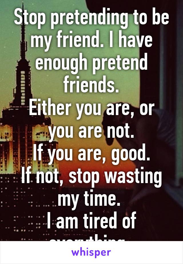 Stop pretending to be my friend. I have enough pretend friends.
Either you are, or you are not.
If you are, good.
If not, stop wasting my time. 
I am tired of everything. 