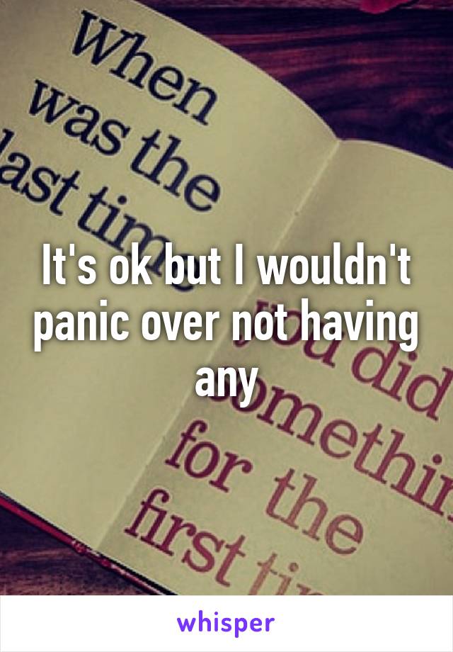 It's ok but I wouldn't panic over not having any