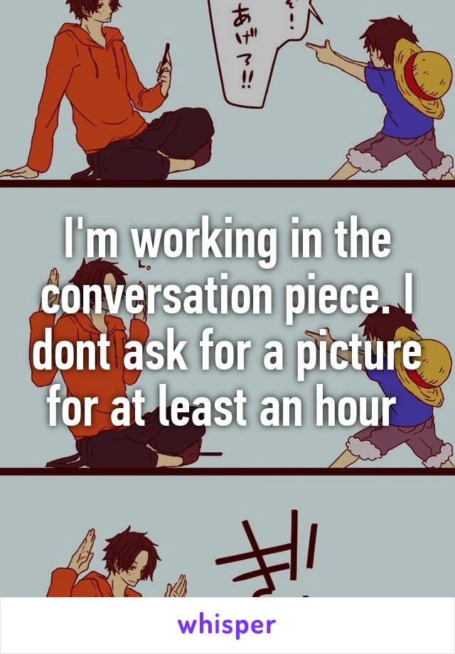 I'm working in the conversation piece. I dont ask for a picture for at least an hour 