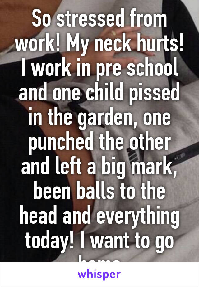 So stressed from work! My neck hurts! I work in pre school and one child pissed in the garden, one punched the other and left a big mark, been balls to the head and everything today! I want to go home