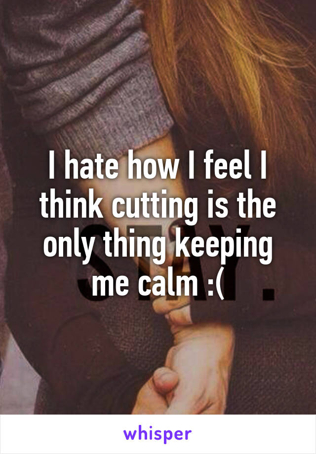 I hate how I feel I think cutting is the only thing keeping me calm :(