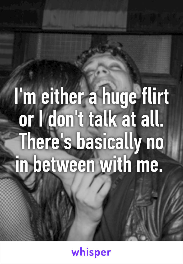 I'm either a huge flirt or I don't talk at all. There's basically no in between with me. 