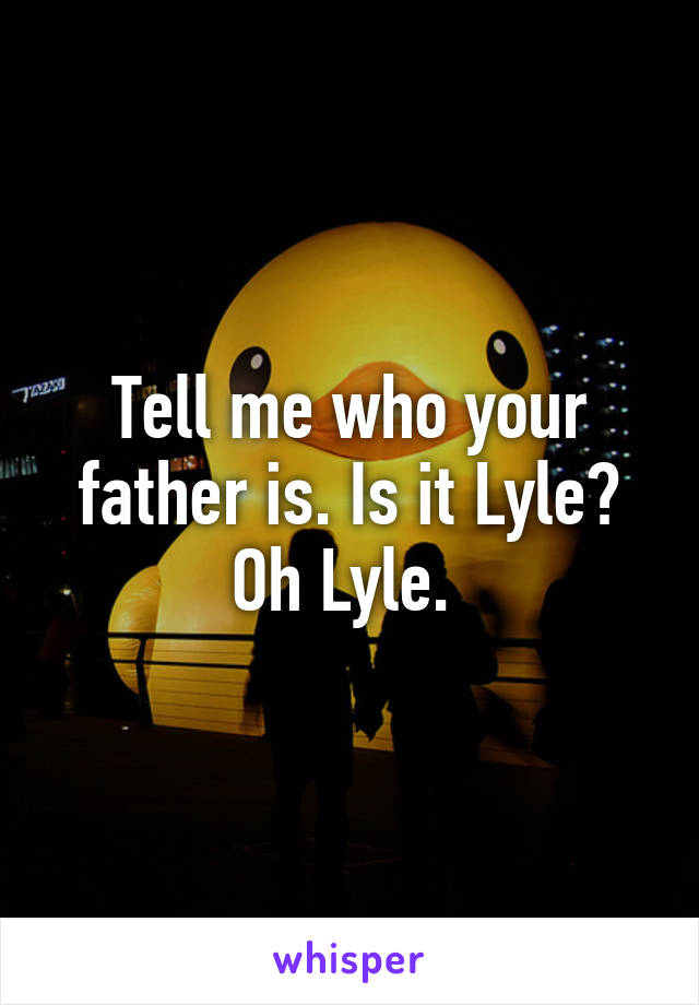 Tell me who your father is. Is it Lyle? Oh Lyle. 