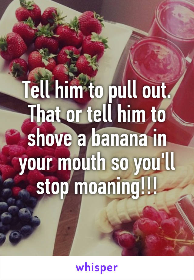 Tell him to pull out. That or tell him to shove a banana in your mouth so you'll stop moaning!!!