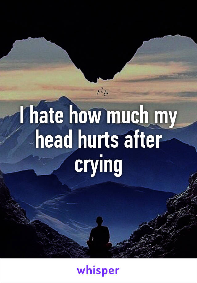 I hate how much my head hurts after crying