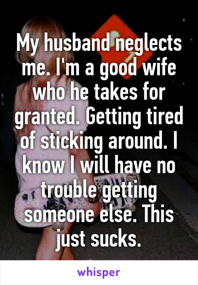 My husband neglects me. I'm a good wife who he takes for granted. Getting tired of sticking around. I know I will have no trouble getting someone else. This just sucks.