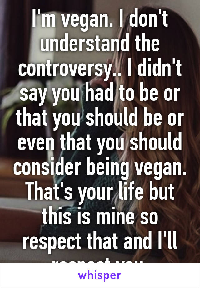 I'm vegan. I don't understand the controversy.. I didn't say you had to be or that you should be or even that you should consider being vegan. That's your life but this is mine so respect that and I'll respect you.