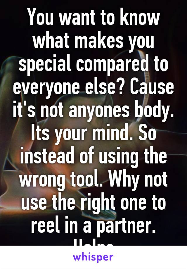 You want to know what makes you special compared to everyone else? Cause it's not anyones body. Its your mind. So instead of using the wrong tool. Why not use the right one to reel in a partner. Helps