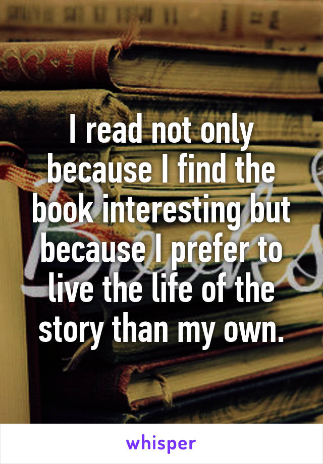 I read not only because I find the book interesting but because I prefer to live the life of the story than my own.