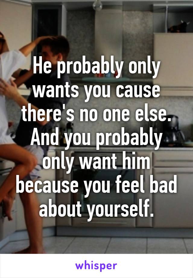 He probably only wants you cause there's no one else. And you probably only want him because you feel bad about yourself.