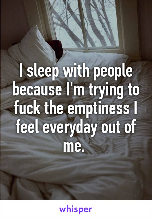 I sleep with people because I'm trying to fuck the emptiness I feel everyday out of me. 