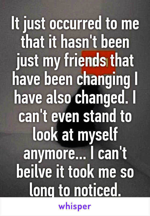 It just occurred to me that it hasn't been just my friends that have been changing I have also changed. I can't even stand to look at myself anymore... I can't beilve it took me so long to noticed.