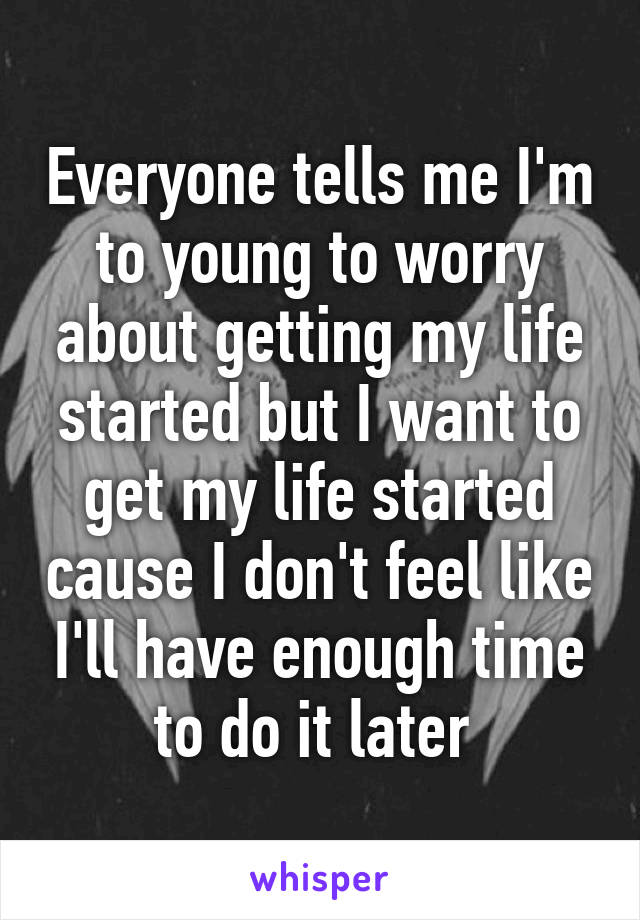 Everyone tells me I'm to young to worry about getting my life started but I want to get my life started cause I don't feel like I'll have enough time to do it later 