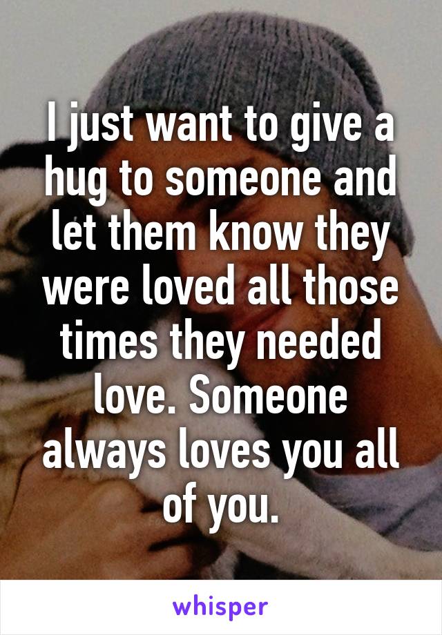 I just want to give a hug to someone and let them know they were loved all those times they needed love. Someone always loves you all of you.