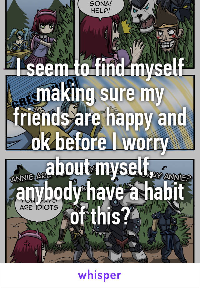 I seem to find myself making sure my friends are happy and ok before I worry about myself, anybody have a habit of this?