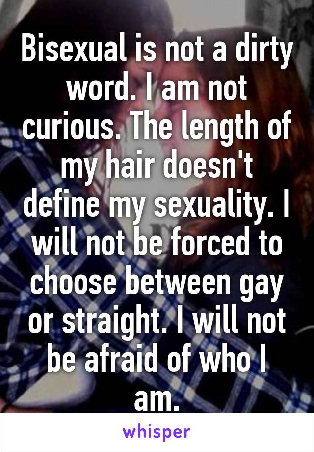 Bisexual is not a dirty word. I am not curious. The length of my hair doesn't define my sexuality. I will not be forced to choose between gay or straight. I will not be afraid of who I am.