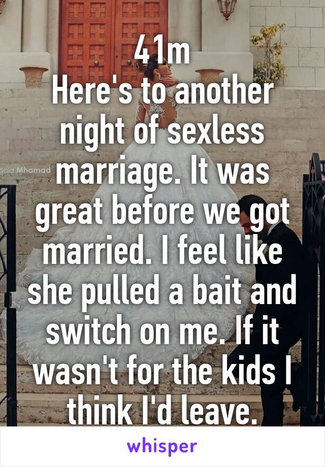 41m
Here's to another night of sexless marriage. It was great before we got married. I feel like she pulled a bait and switch on me. If it wasn't for the kids I think I'd leave.