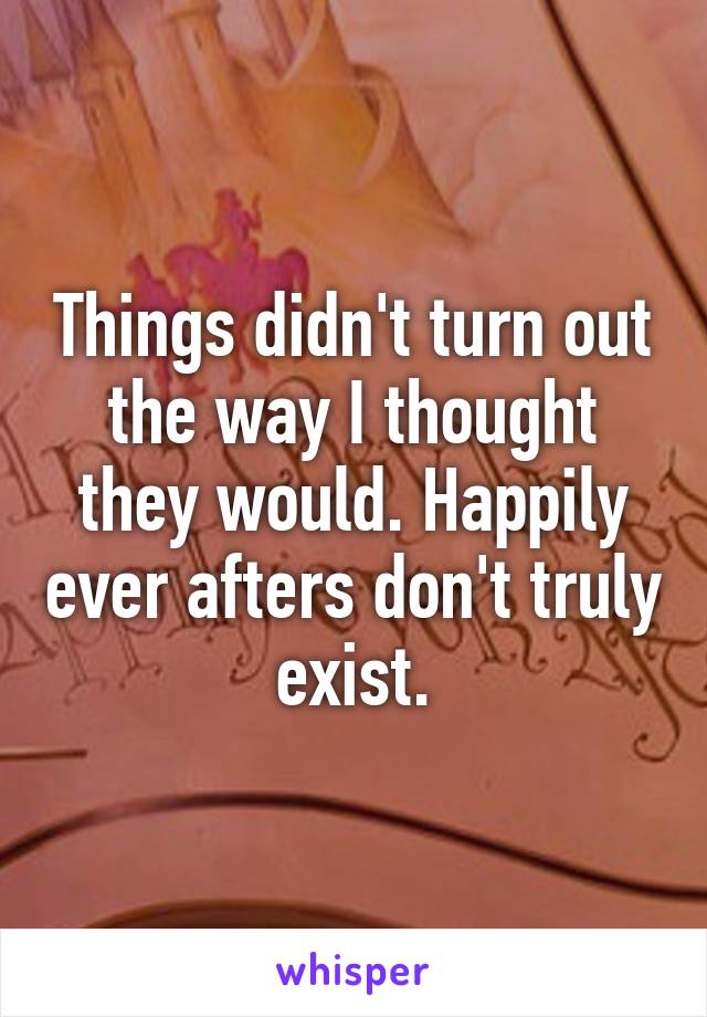 Things didn't turn out the way I thought they would. Happily ever afters don't truly exist.