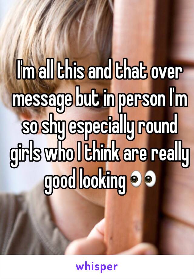 I'm all this and that over message but in person I'm so shy especially round girls who I think are really good looking 👀