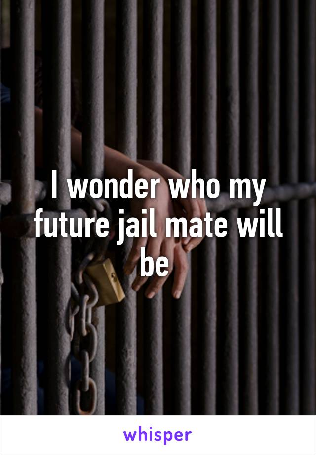 I wonder who my future jail mate will be 