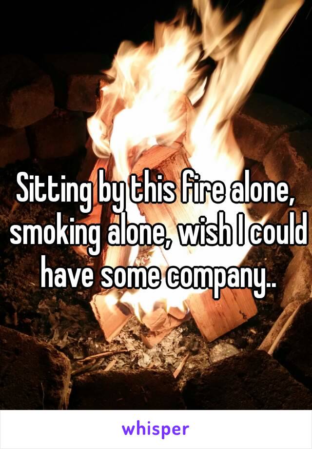 Sitting by this fire alone, smoking alone, wish I could have some company..