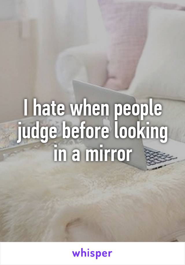 I hate when people judge before looking in a mirror