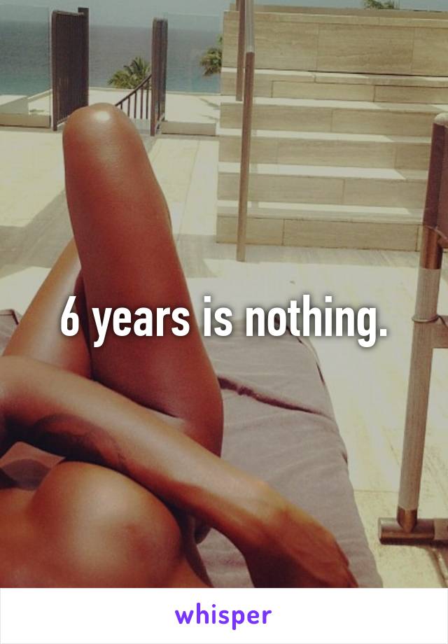 6 years is nothing.