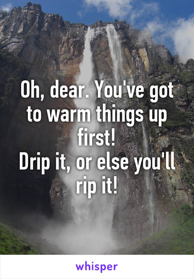 Oh, dear. You've got to warm things up first!
Drip it, or else you'll rip it!