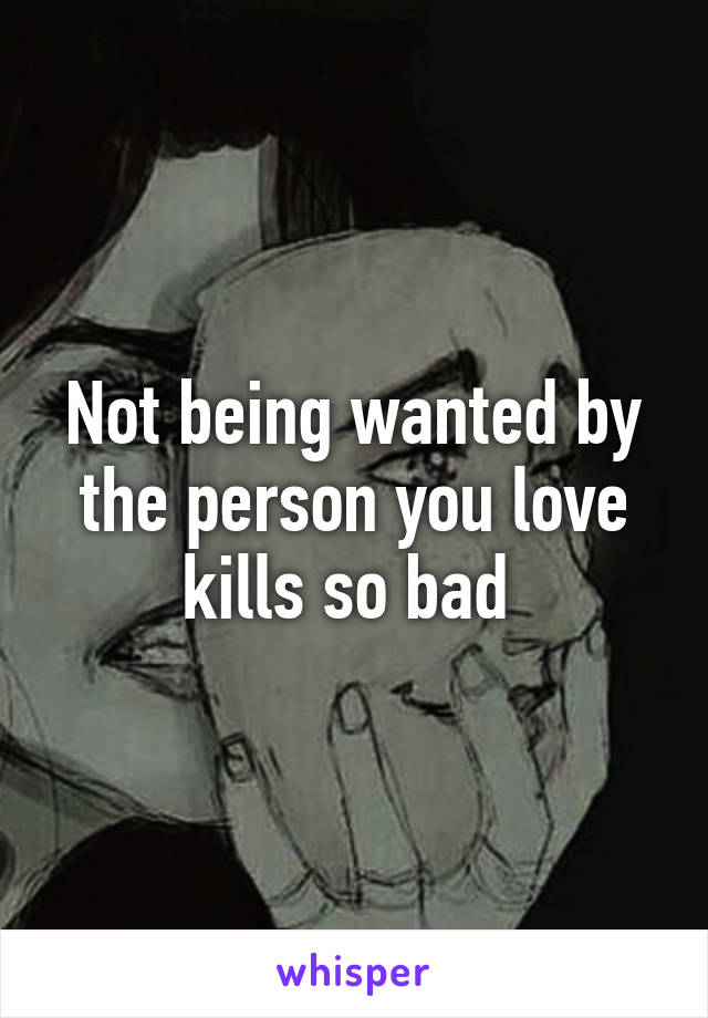 Not being wanted by the person you love kills so bad 