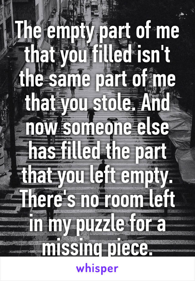 The empty part of me that you filled isn't the same part of me that you stole. And now someone else has filled the part that you left empty. There's no room left in my puzzle for a missing piece.