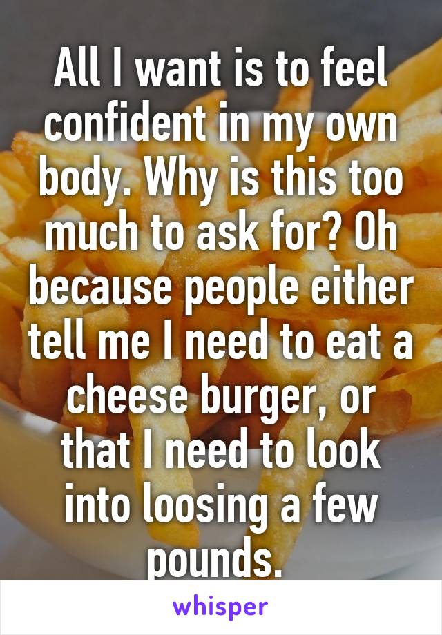 All I want is to feel confident in my own body. Why is this too much to ask for? Oh because people either tell me I need to eat a cheese burger, or that I need to look into loosing a few pounds. 