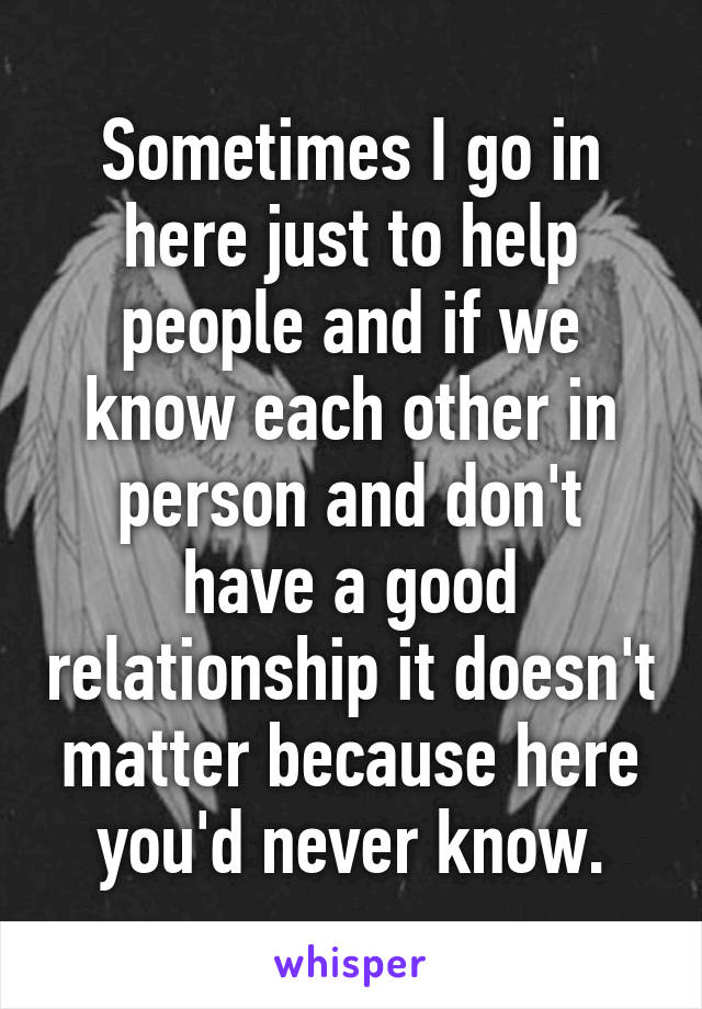 Sometimes I go in here just to help people and if we know each other in person and don't have a good relationship it doesn't matter because here you'd never know.