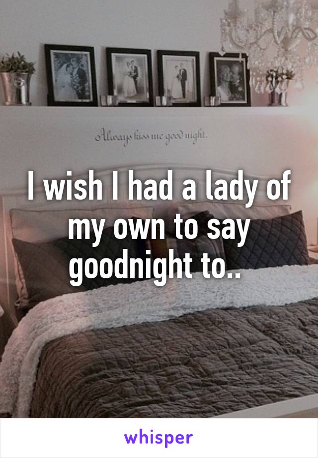 I wish I had a lady of my own to say goodnight to.. 